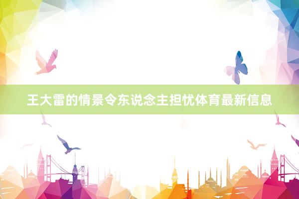 王大雷的情景令东说念主担忧体育最新信息