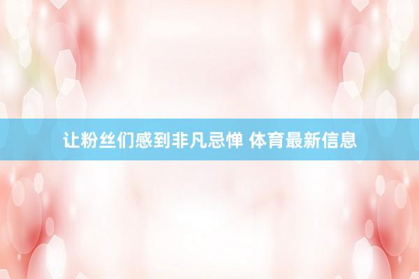 让粉丝们感到非凡忌惮 体育最新信息