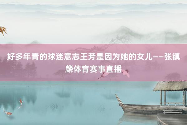好多年青的球迷意志王芳是因为她的女儿——张镇麟体育赛事直播