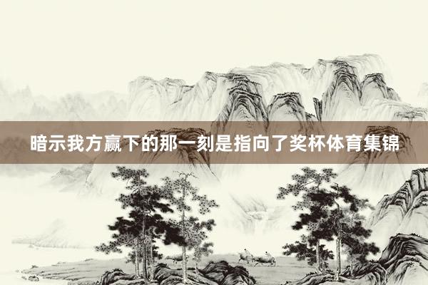 暗示我方赢下的那一刻是指向了奖杯体育集锦
