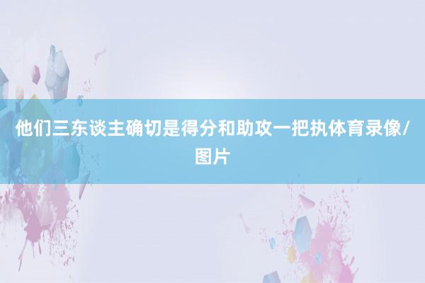 他们三东谈主确切是得分和助攻一把执体育录像/图片