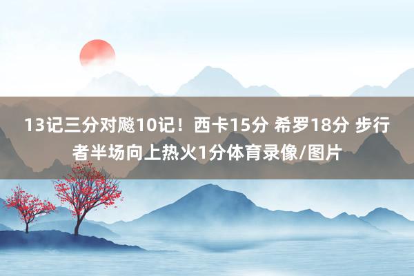 13记三分对飚10记！西卡15分 希罗18分 步行者半场向上热火1分体育录像/图片