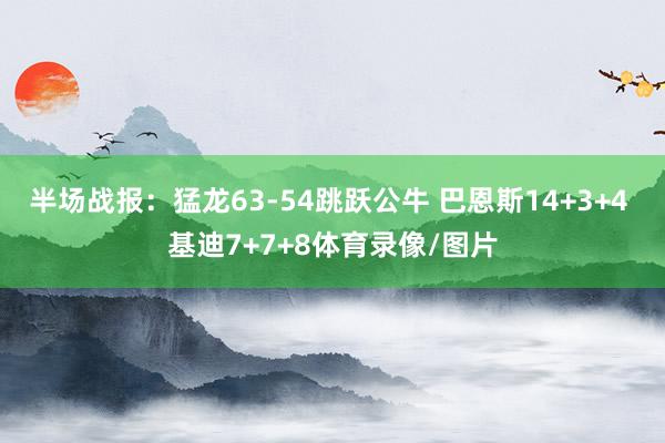 半场战报：猛龙63-54跳跃公牛 巴恩斯14+3+4 基迪7+7+8体育录像/图片