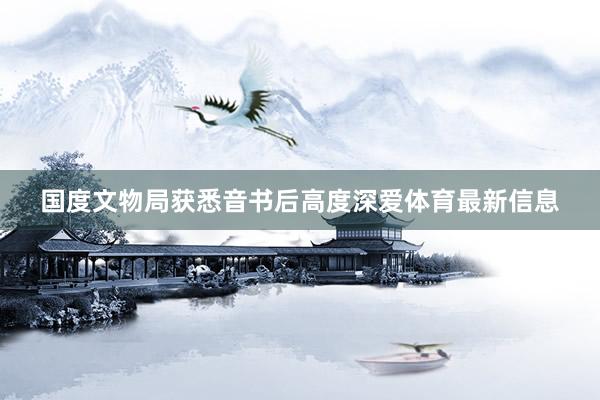 国度文物局获悉音书后高度深爱体育最新信息