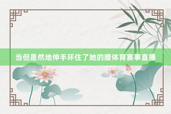 当但是然地伸手环住了她的腰体育赛事直播