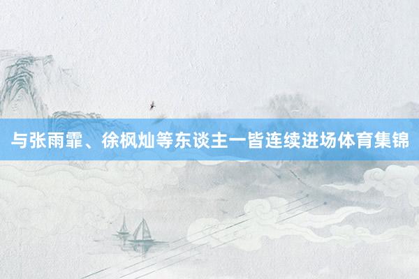 与张雨霏、徐枫灿等东谈主一皆连续进场体育集锦