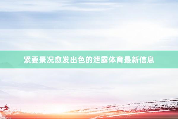 紧要景况愈发出色的泄露体育最新信息