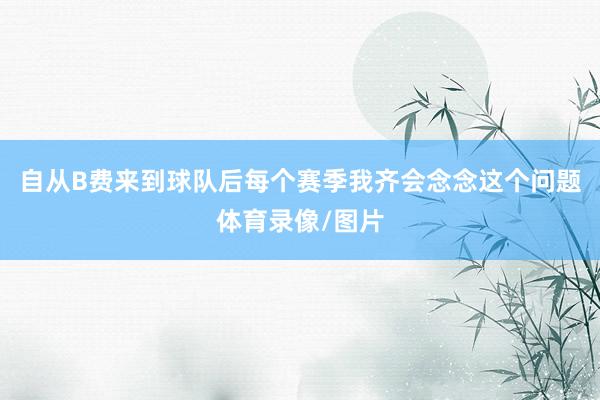 自从B费来到球队后每个赛季我齐会念念这个问题体育录像/图片