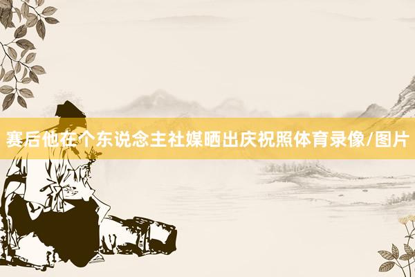 赛后他在个东说念主社媒晒出庆祝照体育录像/图片