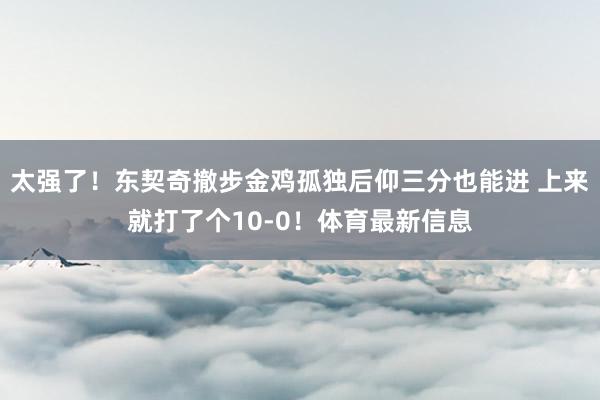 太强了！东契奇撤步金鸡孤独后仰三分也能进 上来就打了个10-0！体育最新信息