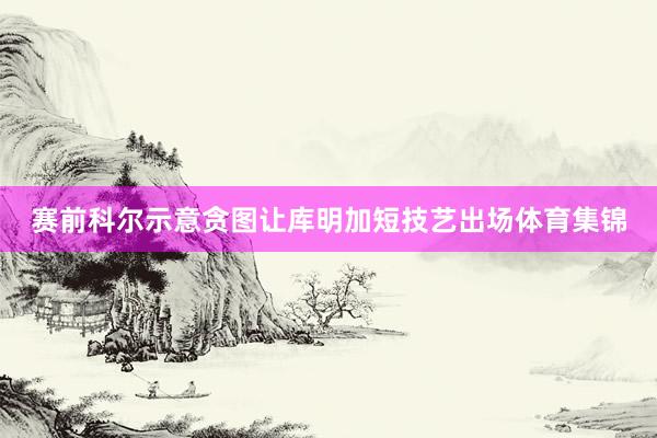 赛前科尔示意贪图让库明加短技艺出场体育集锦