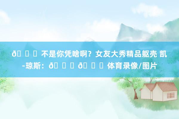😍不是你凭啥啊？女友大秀精品躯壳 凯-琼斯：💕😘体育录像/图片