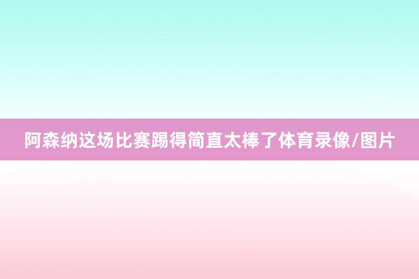 阿森纳这场比赛踢得简直太棒了体育录像/图片