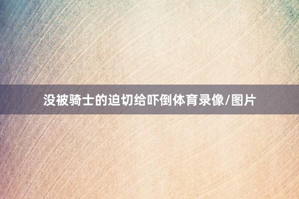 没被骑士的迫切给吓倒体育录像/图片