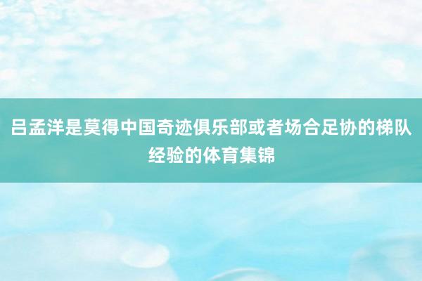 吕孟洋是莫得中国奇迹俱乐部或者场合足协的梯队经验的体育集锦