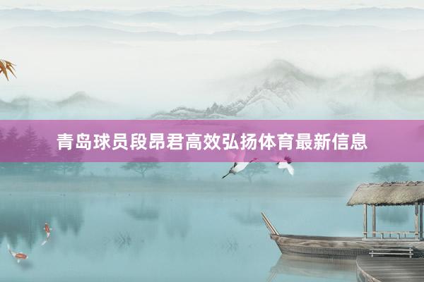 青岛球员段昂君高效弘扬体育最新信息
