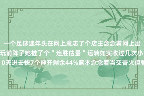 一个足球迷年头在网上意志了个店主念念着网上出相比便捷就固定在她那玩前阵子她推了个＂连胜估量＂运转如实收过几次小的可到其后倏得连跪10天进去快7个伸开剩余44%蓝本念念着当交膏火但整理纪录时发现猫腻每次不论出些许可她每次只发来1张票面截图要害信息还用马赛克遮得严严密实！直到上个月我找她要票她却推脱说票早已扔掉其后看出来给我出的是伪钞这才惊觉我方当了冤大头好在终末要回了本金戒了戒了著述出自公众号彩途暖