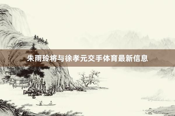 朱雨玲将与徐孝元交手体育最新信息