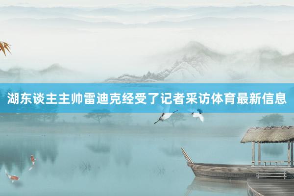 湖东谈主主帅雷迪克经受了记者采访体育最新信息