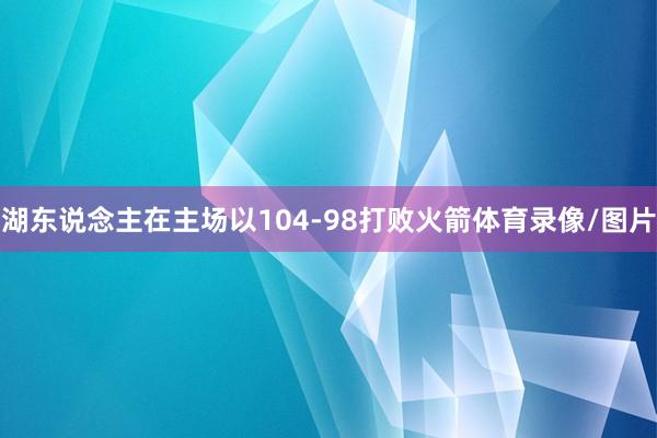湖东说念主在主场以104-98打败火箭体育录像/图片