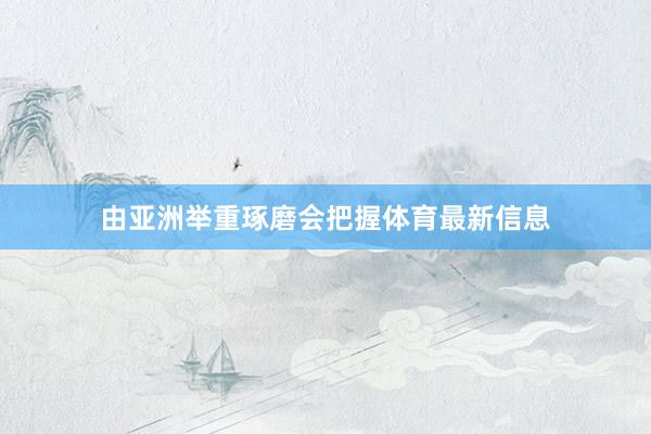 由亚洲举重琢磨会把握体育最新信息