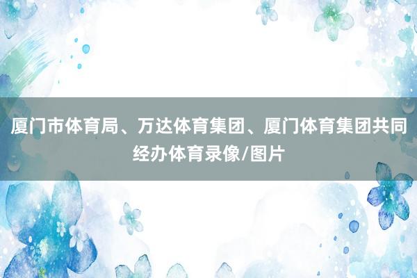 厦门市体育局、万达体育集团、厦门体育集团共同经办体育录像/图片