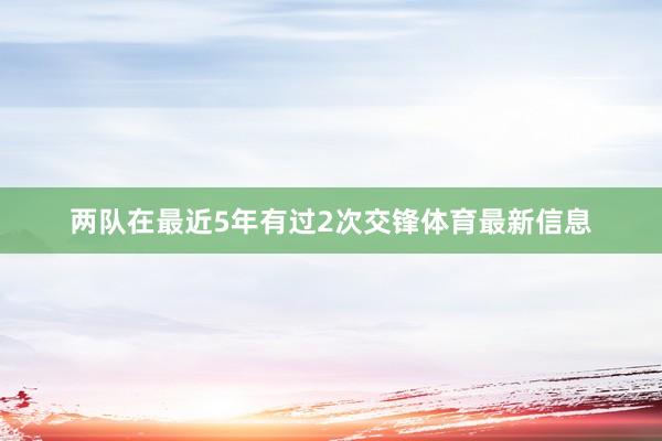 两队在最近5年有过2次交锋体育最新信息