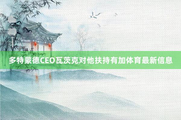 多特蒙德CEO瓦茨克对他扶持有加体育最新信息