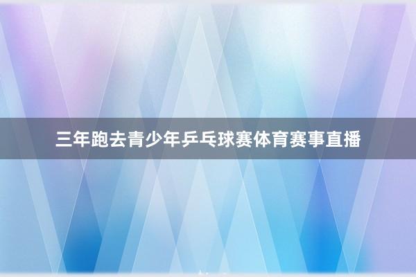 三年跑去青少年乒乓球赛体育赛事直播