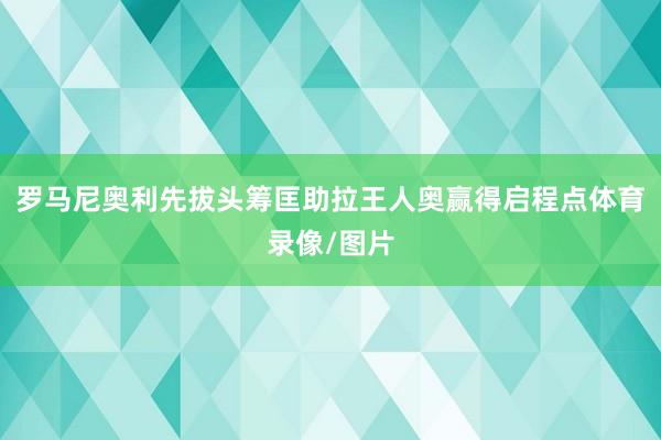 罗马尼奥利先拔头筹匡助拉王人奥赢得启程点体育录像/图片