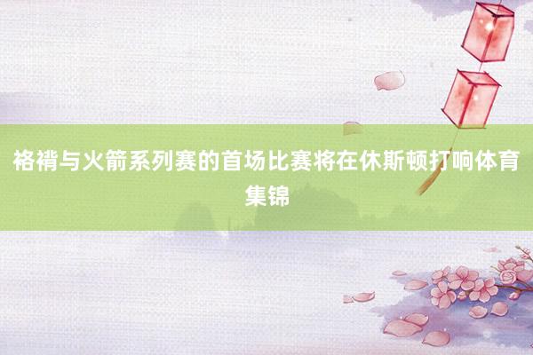 袼褙与火箭系列赛的首场比赛将在休斯顿打响体育集锦