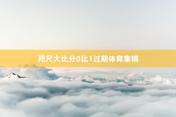 咫尺大比分0比1过期体育集锦