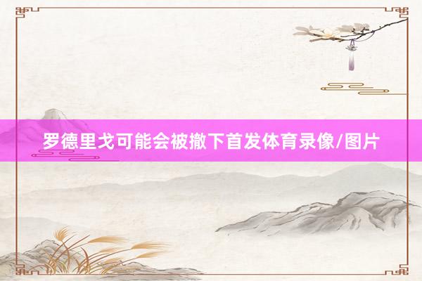 罗德里戈可能会被撤下首发体育录像/图片