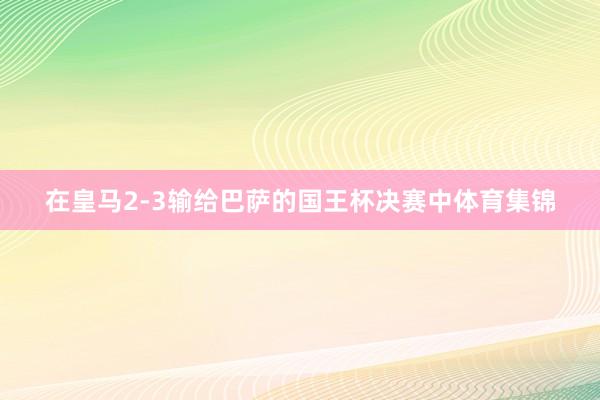 在皇马2-3输给巴萨的国王杯决赛中体育集锦