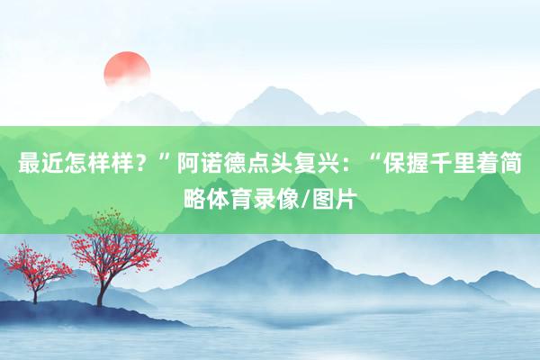 最近怎样样？”阿诺德点头复兴：“保握千里着简略体育录像/图片