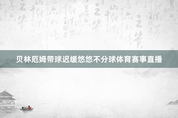 贝林厄姆带球迟缓悠悠不分球体育赛事直播