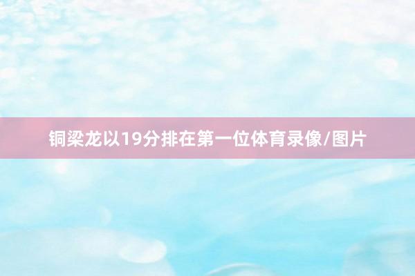 铜梁龙以19分排在第一位体育录像/图片
