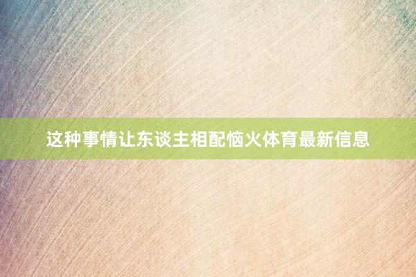 这种事情让东谈主相配恼火体育最新信息