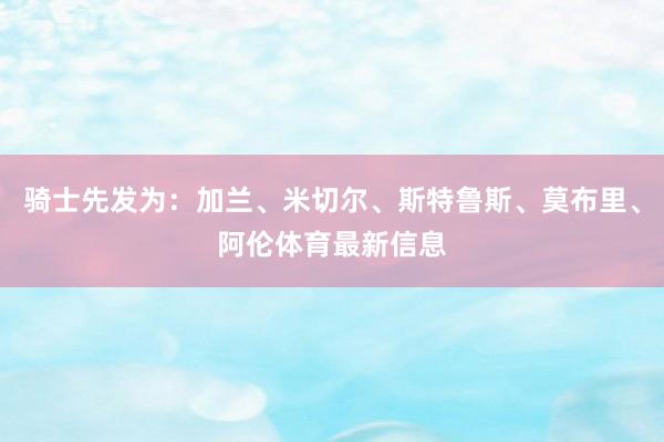 骑士先发为：加兰、米切尔、斯特鲁斯、莫布里、阿伦体育最新信息