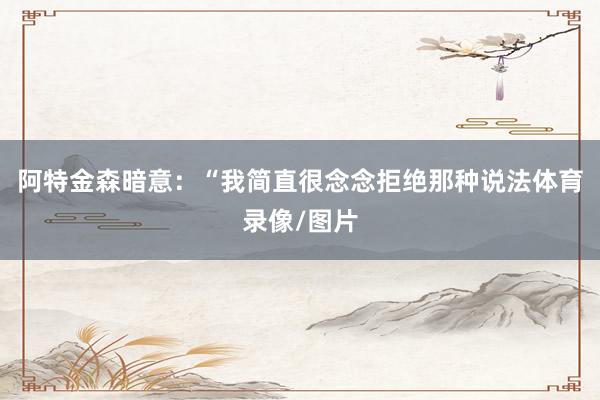 阿特金森暗意：“我简直很念念拒绝那种说法体育录像/图片