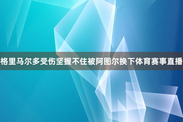 格里马尔多受伤坚握不住被阿图尔换下体育赛事直播
