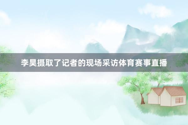 李昊摄取了记者的现场采访体育赛事直播