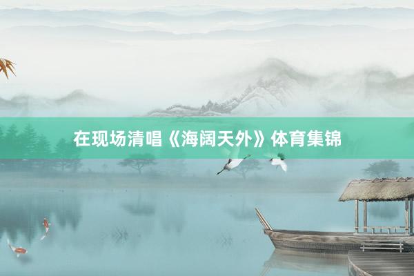 在现场清唱《海阔天外》体育集锦