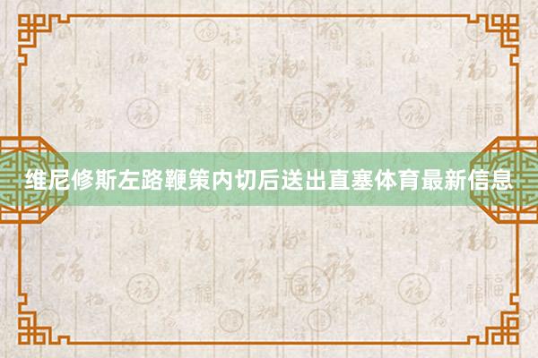 维尼修斯左路鞭策内切后送出直塞体育最新信息