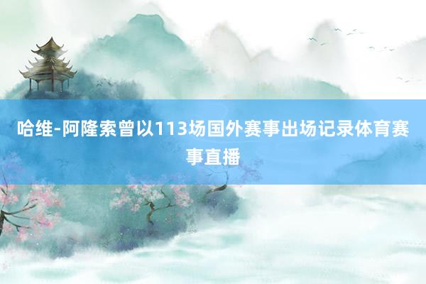 哈维-阿隆索曾以113场国外赛事出场记录体育赛事直播