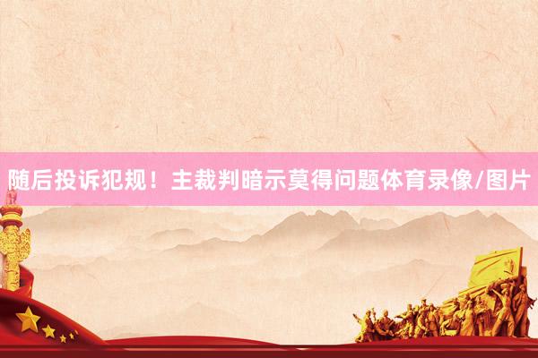 随后投诉犯规!主裁判暗示莫得问题体育录像/图片