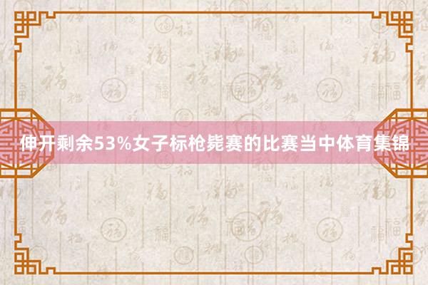 伸开剩余53%女子标枪毙赛的比赛当中体育集锦