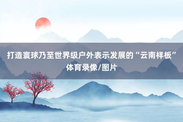 打造寰球乃至世界级户外表示发展的“云南样板”体育录像/图片