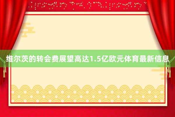 维尔茨的转会费展望高达1.5亿欧元体育最新信息