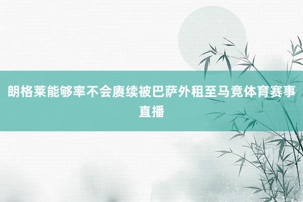 朗格莱能够率不会赓续被巴萨外租至马竞体育赛事直播